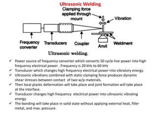 Ultrasonic Welding
 Power source of frequency converter which converts 50 cycle line power into high
frequency electrical power . Frequency is 20 kHz to 60 kHz
 Transducer which changes high frequency electrical power into vibratory energy.
 Ultrasonic vibrations combined with static clamping force produces dynamic
shear stresses between contact of two w/p materials.
 Then local plastic deformation will take place and joint formation will take place
at the interface.
 Transducer changes high frequency electrical power into ultrasonic vibrating
energy.
 The bonding will take place in solid state without applying external heat, filler
metal, and max. pressure.
 