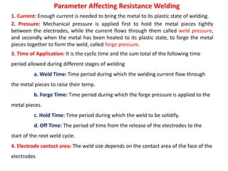 1. Current: Enough current is needed to bring the metal to its plastic state of welding.
2. Pressure: Mechanical pressure is applied first to hold the metal pieces tightly
between the electrodes, while the current flows through them called weld pressure,
and secondly when the metal has been heated to its plastic state, to forge the metal
pieces together to form the weld, called forge pressure.
3. Time of Application: It is the cyclic time and the sum total of the following time
period allowed during different stages of welding
a. Weld Time: Time period during which the welding current flow through
the metal pieces to raise their temp.
b. Forge Time: Time period during which the forge pressure is applied to the
metal pieces.
c. Hold Time: Time period during which the weld to be solidify.
d. Off Time: The period of time from the release of the electrodes to the
start of the next weld cycle.
4. Electrode contact area: The weld size depends on the contact area of the face of the
electrodes
Parameter Affecting Resistance Welding
 