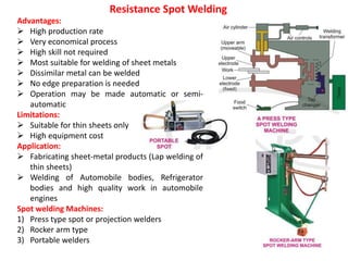 Advantages:
 High production rate
 Very economical process
 High skill not required
 Most suitable for welding of sheet metals
 Dissimilar metal can be welded
 No edge preparation is needed
 Operation may be made automatic or semi-
automatic
Limitations:
 Suitable for thin sheets only
 High equipment cost
Application:
 Fabricating sheet-metal products (Lap welding of
thin sheets)
 Welding of Automobile bodies, Refrigerator
bodies and high quality work in automobile
engines
Spot welding Machines:
1) Press type spot or projection welders
2) Rocker arm type
3) Portable welders
Resistance Spot Welding
 