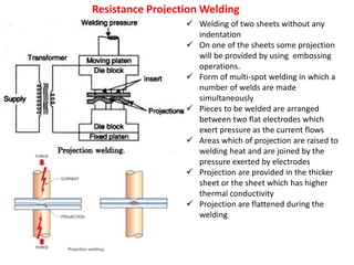 Resistance Projection Welding
 Welding of two sheets without any
indentation
 On one of the sheets some projection
will be provided by using embossing
operations.
 Form of multi-spot welding in which a
number of welds are made
simultaneously
 Pieces to be welded are arranged
between two flat electrodes which
exert pressure as the current flows
 Areas which of projection are raised to
welding heat and are joined by the
pressure exerted by electrodes
 Projection are provided in the thicker
sheet or the sheet which has higher
thermal conductivity
 Projection are flattened during the
welding
 