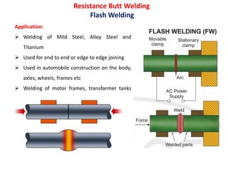 Resistance Butt Welding
Flash Welding
Application:
 Welding of Mild Steel, Alloy Steel and
Titanium
 Used for end to end or edge to edge joining
 Used in automobile construction on the body,
axles, wheels, frames etc
 Welding of motor frames, transformer tanks
etc
 