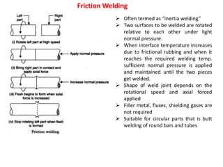 Friction Welding
 Often termed as “inertia welding”
 Two surfaces to be welded are rotated
relative to each other under light
normal pressure.
 When interface temperature increases
due to frictional rubbing and when it
reaches the required welding temp.
sufficient normal pressure is applied
and maintained until the two pieces
get welded.
 Shape of weld joint depends on the
rotational speed and axial forced
applied
 Filler metal, fluxes, shielding gases are
not required
 Suitable for circular parts that is butt
welding of round bars and tubes
 