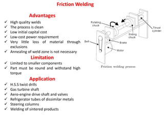 Advantages
 High quality welds
 The process is clean
 Low initial capital cost
 Low-cost power requirement
 Very little loss of material through
exclusions
 Annealing of weld zone is not necessary
Limitation
 Limited to smaller components
 Part must be round and withstand high
torque
Application
 H.S.S twist drills
 Gas turbine shaft
 Aero-engine drive shaft and valves
 Refrigerator tubes of dissimilar metals
 Steering columns
 Welding of sintered products
Friction Welding
 