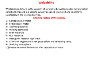 Weldability
Weldability is defined as the capacity of a metal to be welded under the fabrication
conditions imposed in a specific suitably designed structured and to perform
satisfactory in the intended service.
Affecting Factors of Weldability
1) Composition of metal
2) Brittleness of metal
3) Thermal properties
4) Welding technique
5) Filler materials
6) Flux materials
7) Strength of metal at high temp.
8) Affinity of oxygen and other gases before and at welding temp.
9) Shielding atmosphere
10) Proper treatment before and after deposition of metal
 