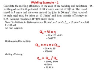 Given: V = 20 Volts; I = 200 Ampere; α = 20 mm2; v = 5 mm/s; Qms = 10 J/mm3; η = 0.85
R = 100 μ Ω
Net heat supplied;
Qn = VI x η
= 20 x 200 x 0.85
= 3400 W
Heat required for melting;
Qm = α x v x Qms
= 20 x 5 x 10
= 1000 W
Melting efficiency;
ηm = Qm / Qn
= 1000 / 3400
=0.2941
= 29.41 %
Welding Example = 1
 