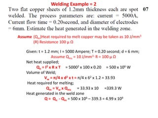 Welding Example = 2
Given: t = 1.2 mm; I = 5000 Ampere; T = 0.20 second; d = 6 mm;
Assume Qms = 10 J/mm3; R = 100 μ Ω
Net heat supplied;
Qn = I2 x R x T = 50002 x 100 x 0.20 = 500 x 106 W
Volume of Weld;
Vw = π/4 x d2 x t = π/4 x 62 x 1.2 = 33.93
Heat required for melting;
Qm = Vw x Qms = 33.93 x 10 =339.3 W
Heat generated in the weld zone
Q = Qn - Qm = 500 x 106 – 339.3 = 4.99 x 109
Assume (Qm)Heat required to melt copper may be taken as 10 J/mm3
(R) Resistance 100 μ Ω
 