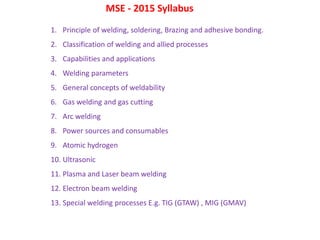 1. Principle of welding, soldering, Brazing and adhesive bonding.
2. Classification of welding and allied processes
3. Capabilities and applications
4. Welding parameters
5. General concepts of weldability
6. Gas welding and gas cutting
7. Arc welding
8. Power sources and consumables
9. Atomic hydrogen
10. Ultrasonic
11. Plasma and Laser beam welding
12. Electron beam welding
13. Special welding processes E.g. TIG (GTAW) , MIG (GMAV)
MSE - 2015 Syllabus
 