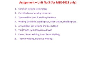 Assignment – Unit No.3 (for MSE-2015 only)
1. Common welding terminology
2. Classification of welding processes
3. Types welded joint & Welding Positions
4. Welding Electrode, Welding Flux, Filler Metals, Shielding Gas
5. Arc welding, Gas welding and Gas cutting
6. TIG (GTAW), MIG (GMAV) and SAW
7. Electro Beam welding, Laser Beam Welding,
8. Thermit welding, Explosive Welding
 