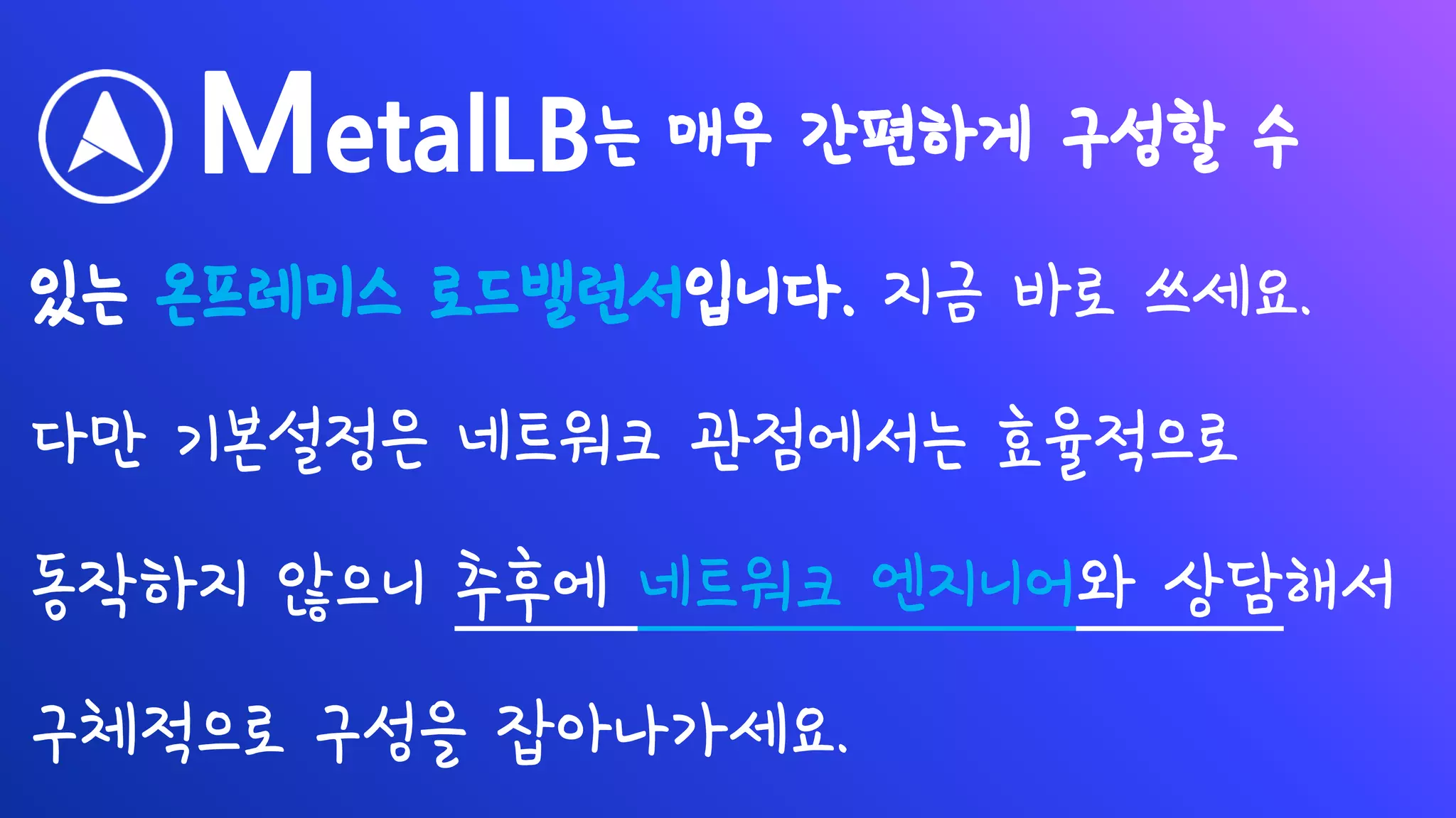 MetalLB는 매우 간편하게 구성할 수
있는 온프레미스 로드밸런서입니다. 지금 바로 쓰세요.
다만 기본설정은 네트워크 관점에서는 효율적으로
동작하지 않으니 추후에 네트워크 엔지니어와 상담해서
구체적으로 구성을 잡아나가세요.
 