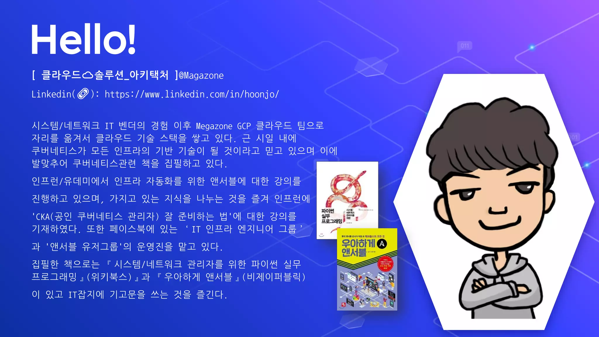 Hello!
[ 클라우드☁️솔루션_아키택처 ]@Magazone
Linkedin(🔗): https://www.linkedin.com/in/hoonjo/
시스템/네트워크 IT 벤더의 경험 이후 Megazone GCP 클라우드 팀으로
자리를 옮겨서 클라우드 기술 스택을 쌓고 있다. 근 시일 내에
쿠버네티스가 모든 인프라의 기반 기술이 될 것이라고 믿고 있으며 이에
발맞추어 쿠버네티스관련 책을 집필하고 있다.
인프런/유데미에서 인프라 자동화를 위한 앤서블에 대한 강의를
진행하고 있으며, 가지고 있는 지식을 나누는 것을 즐겨 인프런에
'CKA(공인 쿠버네티스 관리자) 잘 준비하는 법'에 대한 강의를
기재하였다. 또한 페이스북에 있는 ‘IT 인프라 엔지니어 그룹’
과 '앤서블 유저그룹'의 운영진을 맡고 있다.
집필한 책으로는 『시스템/네트워크 관리자를 위한 파이썬 실무
프로그래밍』(위키북스)』과 『우아하게 앤서블』(비제이퍼블릭)
이 있고 IT잡지에 기고문을 쓰는 것을 즐긴다.
 