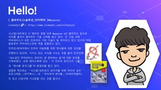 Hello!
[ ?????????_???? ]@Magazone
Linkedin(?): https://www.linkedin.com/in/hoonjo/
???/???? IT ??? ?? ?? Megazone GCP ???? ???
??? ??? ???? ?? ??? ?? ??. ? ?? ??
?????? ?? ???? ?? ??? ? ???? ?? ??? ??
???? ??????? ?? ???? ??.
???/????? ??? ???? ?? ???? ?? ???
???? ???, ??? ?? ??? ??? ?? ?? ????
'CKA(?? ????? ???) ? ???? ?'? ?? ???
?????. ?? ????? ?? IT ??? ???? ??
? '??? ????'? ???? ?? ??.
??? ???? ???/???? ???? ?? ??? ??
?????(????)? ???? ???(??????)
? ?? IT??? ???? ?? ?? ???.
 