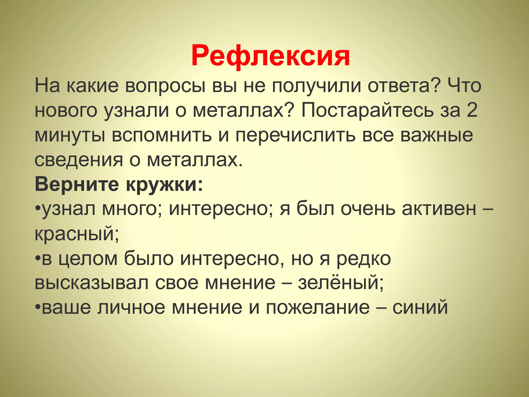 Рефлексия
На какие вопросы вы не получили ответа? Что
нового узнали о металлах? Постарайтесь за 2
минуты вспомнить и перечислить все важные
сведения о металлах.
Верните кружки:
•узнал много; интересно; я был очень активен –
красный;
•в целом было интересно, но я редко
высказывал свое мнение – зелёный;
•ваше личное мнение и пожелание – синий
 
