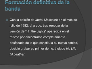 Formación definitiva de la bandaCon la edición de Metal Massacre en el mes de julio de 1982, el grupo, tras renegar de la versión de "Hit theLights" aparecida en el mismo por encontrarse completamente desfasada de lo que constituía su nuevo sonido, decidió grabar su primer demo, titulado No Life 'tilLeather