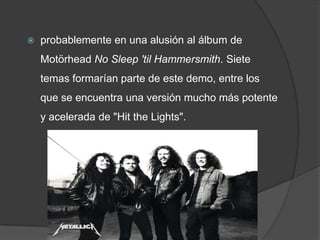 probablemente en una alusión al álbum de Motörhead No Sleep 'til Hammersmith. Siete temas formarían parte de este demo, entre los que se encuentra una versión mucho más potente y acelerada de "Hit theLights".