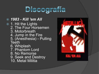 Discografía1983 - Kill 'emAll1. Hit the Lights  2. The Four Horsemen  3. Motorbreath  4. Jump in the Fire  5. (Anesthesia) - Pulling Teeth  6. Whiplash  7. Phantom Lord  8. No Remorse9. Seek and Destroy    10. Metal Militia 