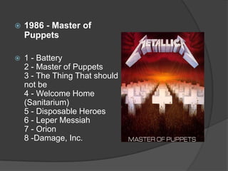1986 - Master of Puppets1 - Battery 2 - Master of Puppets 3 - The Thing That should not be 4 - Welcome Home (Sanitarium) 5 - Disposable Heroes 6 - Leper Messiah 7 - Orion 8 -Damage, Inc. 