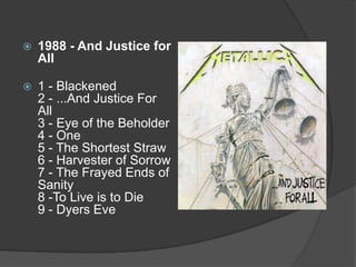 1988 - And Justice for All1 - Blackened 2 - ...And Justice For All 3 - Eye of the Beholder 4 - One 5 - The Shortest Straw 6 - Harvester of Sorrow 7 - The Frayed Ends of Sanity 8 -To Live is to Die 9 - Dyers Eve 