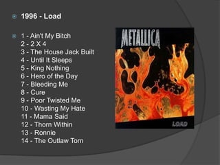 1996 - Load1 - Ain't My Bitch 2 - 2 X 4 3 - The House Jack Built 4 - Until It Sleeps 5 - King Nothing 6 - Hero of the Day 7 - Bleeding Me 8 - Cure 9 - Poor Twisted Me10 - Wasting My Hate 11 - Mama Said 12 - Thorn Within 13 - Ronnie 14 - The Outlaw Torn 