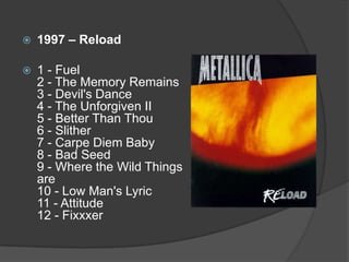 1997 – Reload1 - Fuel 2 - The Memory Remains 3 - Devil's Dance 4 - The Unforgiven II 5 - Better Than Thou 6 - Slither 7 - Carpe Diem Baby 8 - Bad Seed 9 - Where the Wild Things are 10 - Low Man's Lyric 11 - Attitude 12 - Fixxxer