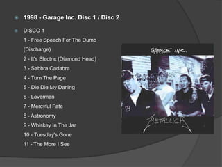 1998 - Garage Inc. Disc 1 / Disc 2DISCO 1 1 - Free Speech For The Dumb (Discharge) 2 - It's Electric (Diamond Head) 3 - SabbraCadabra4 - Turn The Page 5 - Die Die My Darling 6 - Loverman7 - Mercyful Fate 8 - Astronomy 9 - Whiskey In The Jar 10 - Tuesday's Gone 11 - The More I See 