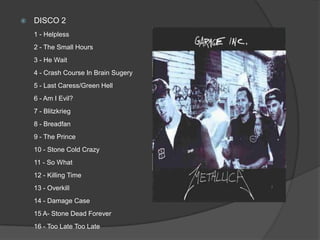 DISCO 2 1 - Helpless 2 - The Small Hours 3 - He Wait 4 - Crash Course In Brain Sugery5 - Last Caress/Green Hell 6 - Am I Evil? 7 - Blitzkrieg 8 - Breadfan9 - The Prince 10 - Stone Cold Crazy 11 - So What 12 - Killing Time 13 - Overkill 14 - Damage Case 15 A- Stone Dead Forever 16 - Too Late Too Late