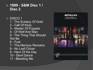 1999 - S&M Disc 1 / Disc 2DISCO 1 1 - The Ecstacy Of Gold 2 - Call Of Ktulu3 - Master Of Puppets 4 - Of Wolf And Man 5 - The Thing That Should Not Be 6 - Fuel 7 - The Memory Remains 8 - No Leaf Clover 9 - Hero Of the Day 10 - Devil Dance 11 - Bleeding Me 