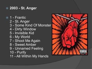 2003 - St. Anger1 - Frantic 2 - St. Anger 3 - Some Kind Of Monster 4 - Dirty Window 5 - Invisible Kid 6 - My World 7 - Shoot Me Again 8 - Sweet Amber 9 - Unnamed Feeling 10 - Purify 11 - All Within My Hands
