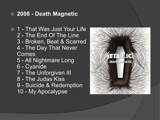 2008 - DeathMagnetic1 - That Was Just Your Life 2 - The End Of The Line 3 - Broken, Beat & Scarred 4 - The Day That Never Comes 5 - All Nightmare Long 6 - Cyanide 7 - The Unforgiven III 8 - The Judas Kiss 9 - Suicide & Redemption 10 - My Apocalypse