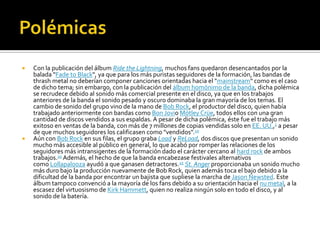  Con la publicación del álbum Ride the Lightning, muchos fans quedaron desencantados por la
balada "Fade to Black", ya que para los más puristas seguidores de la formación, las bandas de
thrash metal no deberían componer canciones orientadas hacia el "mainstream" como es el caso
de dicho tema; sin embargo, con la publicación del álbum homónimo de la banda, dicha polémica
se recrudece debido al sonido más comercial presente en el disco, ya que en los trabajos
anteriores de la banda el sonido pesado y oscuro dominaba la gran mayoría de los temas. El
cambio de sonido del grupo vino de la mano de Bob Rock, el productor del disco, quien había
trabajado anteriormente con bandas como Bon Jovio Mötley Crüe, todos ellos con una gran
cantidad de discos vendidos a sus espaldas. A pesar de dicha polémica, éste fue el trabajo más
exitoso en ventas de la banda, con más de 7 millones de copias vendidas solo en EE. UU.,1 a pesar
de que muchos seguidores los calificasen como "vendidos".10
 Aún con Bob Rock en sus filas, el grupo graba Load y ReLoad, dos discos que presentan un sonido
mucho más accesible al público en general, lo que acabó por romper las relaciones de los
seguidores más intransigentes de la formación dado el carácter cercano al hard rock de ambos
trabajos.10 Además, el hecho de que la banda encabezase festivales alternativos
como Lollapalooza ayudó a que ganasen detractores.25 St. Anger proporcionaba un sonido mucho
más duro bajo la producción nuevamente de Bob Rock, quien además toca el bajo debido a la
dificultad de la banda por encontrar un bajista que supliese la marcha de Jason Newsted. Este
álbum tampoco convenció a la mayoría de los fans debido a su orientación hacia el nu metal, a la
escasez del virtuosismo de Kirk Hammett, quien no realiza ningún solo en todo el disco, y al
sonido de la batería.
 