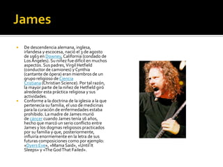  De descendencia alemana, inglesa,
irlandesa y escocesa, nació el 3 de agosto
de 1963 en Downey, California (condado de
LosÁngeles). Su niñez fue difícil en muchos
aspectos. Sus padres,Virgil Hetfield
(conductor de camiones) y Cynthia
(cantante de ópera) eran miembros de un
grupo religioso de Ciencia
Cristiana (Christian Science). Por tal razón,
la mayor parte de la niñez de Hetfield giró
alrededor esta práctica religiosa y sus
actividades.
 Conforme a la doctrina de la iglesia a la que
pertenecía su familia, el uso de medicinas
para la curación de enfermedades estaba
prohibido. La madre de James murió
de cáncer cuando James tenía 16 años,
hecho que marcó un serio conflicto entre
James y los dogmas religiosos practicados
por su familia y que, posteriormente,
influiría enormemente en la letra de sus
futuras composiciones como por ejemplo:
«Dyers Eve», «Mama Said», «Until It
Sleeps» y «The GodThat Failed».
 