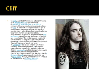  En 1982, cuando Cliff Burton tocaba conTrauma
en el Whiskey A Go Go, dos miembros
de Metallica, James Hetfield y Lars Ulrich,
entraron al lugar y escucharon que se ejecutaba
un solo.Al ver a Cliff se sorprendieron ya que el
solo provenía de un bajo y no de una guitarra
como creían, y además quedaron asombrados por
la agresiva manera con que atacaba su
instrumento. Con ganas de desprenderse de Ron
McGovney, decidieron que Burton era el hombre
que necesitaban.5 Sin embargo, éste no aceptó
tan fácilmente su propuesta (pese a que no le
gustaba el camino comercial que estaba tomando
Trauma),8 ya que no quería irse al sur
de California,10 por lo que empezó una fase de
llamadas telefónicas y ensayos.11 En algunos
meses, Burton convenció a Metallica para que
dejaran Los Ángeles, su base de operaciones, y se
establecieran definitivamente en San
Francisco.12 El debut de Cliff con Metallica fue el 5
de marzo de 1983 y su segundo concierto, fue
el 19 de marzo de 1983, donde realiza un solo que
se encuentra en el DVD Cliff 'em All!.13
 