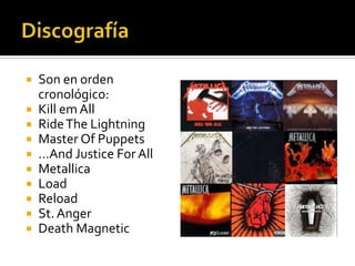  Son en orden
cronológico:
 Kill em All
 RideThe Lightning
 Master Of Puppets
 …And Justice For All
 Metallica
 Load
 Reload
 St. Anger
 Death Magnetic
 