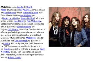 Metallica es una banda de thrash
metal originaria de Los Ángeles, pero con base
enSan Francisco desde febrero de 1983. Fue
fundada en 1981 en Los Ángeles por
eldanés Lars Ulrich y James Hetfield, a los que
se les unirían Lloyd Grant y Ron McGovney.
Estos dos músicos fueron después sustituidos
por el guitarrista Dave Mustaine y el
bajista Cliff Burton, Mustaine fue despedido un
año después de ingresar en la banda debido a
su excesiva adicción al alcohol y su actitud
violenta, y fundó la banda Megadeth, siendo
sustituido por Kirk Hammett ex guitarrista
deExodus. Por otra parte, en 1986, la muerte
de Cliff Burton en un accidente de autobús
en Suecia provocó la entrada al grupo de Jason
Newsted,2 quien, tras su abandono quince
años más tarde, sería sustituido por el bajista
actual, Robert Trujillo.
 