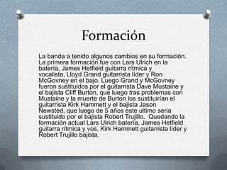 Formación
La banda a tenido algunos cambios en su formación.
La primera formación fue con Lars Ulrich en la
batería, James Hetfield guitarra rítmica y
vocalista, Lloyd Grand guitarrista líder y Ron
McGovney en el bajo. Luego Grand y McGovney
fueron sustituidos por el guitarrista Dave Mustaine y
el bajista Cliff Burton, que luego tras problemas con
Mustaine y la muerte de Burton los sustituirían el
guitarrista Kirk Hammett y el bajista Jason
Newsted, que luego de 5 años este ultimo seria
sustituido por el bajista Robert Trujillo. Quedando la
formación actual Lars Ulrich batería, James Hetfield
guitarra rítmica y vos, Kirk Hammett guitarrista líder y
Robert Trujillo bajista.

 