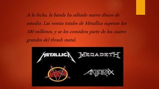 A la fecha, la banda ha editado nueve discos de
estudio. Las ventas totales de Metallica superan los
100 millones, y se les considera parte de los cuatro
grandes del thrash metal,