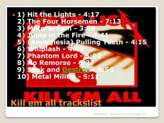 Kill em all trackslist
 1) Hit the Lights - 4:17
2) The Four Horsemen - 7:13
3) Motorbreath - 3:08
4) Jump in the Fire - 4:41
5) (Anesthesia) Pulling Teeth - 4:15
6) Whiplash - 4:09
7) Phantom Lord - 5:02
8) No Remorse - 6:27
9) Seek and Destroy - 6:56
10) Metal Militia - 5:11
03/06/2015 Juan Carlos Cortes Morales 2 A
 