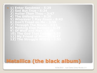 Metallica (the black album)
 1) Enter Sandman - 5:29
2) Sad But True - 5:24
3) Holier Than Thou - 3:47
4) The Unforgiven - 6:26
5) Wherever I May Roam - 6:42
6) Don't Tread on Me - 3:59
7) Through The Never - 4:01
8) Nothing Else Matters - 6:29
9) Of Wolf and Man - 4:16
10) The God That Failed - 5:05
11) My Friend of Misery - 6:47
12) The Struggle Within - 3:51
03/06/2015 Juan Carlos Cortes Morales 2 A
 