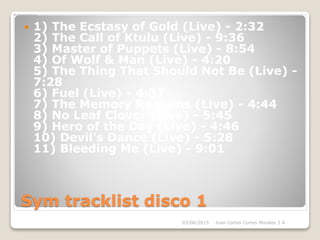 Sym tracklist disco 1
 1) The Ecstasy of Gold (Live) - 2:32
2) The Call of Ktulu (Live) - 9:36
3) Master of Puppets (Live) - 8:54
4) Of Wolf & Man (Live) - 4:20
5) The Thing That Should Not Be (Live) -
7:28
6) Fuel (Live) - 4:37
7) The Memory Remains (Live) - 4:44
8) No Leaf Clover (Live) - 5:45
9) Hero of the Day (Live) - 4:46
10) Devil's Dance (Live) - 5:28
11) Bleeding Me (Live) - 9:01
03/06/2015 Juan Carlos Cortes Morales 2 A
 