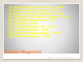 Death Magnetic
 1) That Was Just Your Life - 7:08
2) The End Of The Line - 7:52
3) Broken, Beat & Scarred - 6:25
4) The Day That Never Comes - 7:56
5) All Nightmare Long - 7:57
6) Cyanide - 6:39
7) The Unforgiven III - 7:46
8) The Judas Kiss - 8:00
9) Suicide & Redemption - 9:57
10) My Apocalypse - 5:01
03/06/2015 Juan Carlos Cortes Morales 2 A
 