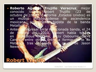 Robert Trujillo
 Roberto Agustín Trujillo Veracruz, mejor
conocido como Robert Trujillo (23 de
octubre de 1964 - California ,Estados Unidos) es
un músico estadounidense de ascendencia
mexicana, actualmente bajista de la banda
Metallica.
 Antes de ingresar en la mencionada banda, el 24
de febrero del 2003, Robert había tocado
en Infectious Grooves, Ozzy Osbourne, Jerry
Cantrell entre otros. Entró a formar parte de
Metallica tras la salida del grupo de Jason
Newsted.
03/06/2015 Juan Carlos Cortes Morales 2 A
 