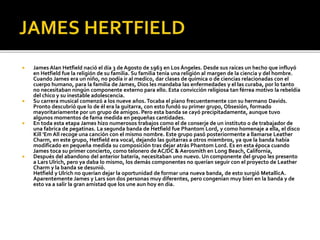 







James Alan Hetfield nació el día 3 de Agosto de 1963 en Los Ángeles. Desde sus raíces un hecho que influyó
en Hetfield fue la religión de su familia. Su familia tenía una religión al margen de la ciencia y del hombre.
Cuando James era un niño, no podía ir al medico, dar clases de química o de ciencias relacionadas con el
cuerpo humano, para la familia de James, Dios les mandaba las enfermedades y el las curaba, por lo tanto
no necesitaban ningún componente externo para ello. Esta convicción religiosa tan férrea motivo la rebeldía
del chico y su inestable adolescencia.
Su carrera musical comenzó a los nueve años. Tocaba el piano frecuentemente con su hermano Davids.
Pronto descubrió que lo de él era la guitarra, con esto fundó su primer grupo, Obsesión, formado
mayoritariamente por un grupo de amigos. Pero esta banda se cayó precipitadamente, aunque tuvo
algunos momentos de fama medida en pequeñas cantidades.
En toda esta etapa James hizo numerosos trabajos como el de conserje de un instituto o de trabajador de
una fabrica de pegatinas. La segunda banda de Hetfield fue Phantom Lord, y como homenaje a ella, el disco
Kill 'Em All recoge una canción con el mismo nombre. Este grupo pasó posteriormente a llamarse Leather
Charm, en este grupo, Hetfield era vocal, dejando las guitarras a otros miembros, ya que la banda había
modificado en pequeña medida su composición tras dejar atrás Phantom Lord. Es en esta época cuando
James toca su primer concierto, como telonero de AC/DC & Aerosmith en Long Beach, California,
Después del abandono del anterior batería, necesitaban uno nuevo. Un componente del grupo les presento
a Lars Ulrich, pero ya daba lo mismo, los demás componentes no querían seguir con el proyecto de Leather
Charm y la banda se desunió.
Hetfield y Ulrich no querían dejar la oportunidad de formar una nueva banda, de esto surgió MetallicA.
Aparentemente James y Lars son dos personas muy diferentes, pero congenian muy bien en la banda y de
esto va a salir la gran amistad que los une aun hoy en día.

 