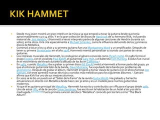 











Desde muy joven mostró un gran interés en la música ya que empezó a tocar la guitarra desde que tenía
aproximadamente 13 o 14 años. Y en la gran colección de discos de Hard rock de su hermano Rick, incluyendo
material de: Jimi Hendrix,3 (Hammett a veces interpreta partes de algunas canciones de Hendrix durante sus
solos), entre otros. Kirk cita especialmente a Michael Schenker, como la influencia del sonido de los 3 primeros
discos de Metallica.
Comenzó a tocar a los 15 años y su primera guitarra fue una Montgomery Ward y un amplificador. Después de
tener su primera Stratocaster en el año 1978, Hammett intentó personalizar su sonido con partes de varias
guitarras.
Los intereses musicales de Hammett, lo condujeron al género conocido como thrash metal. En 1982 formó el
grupo Exodus, con el vocalista Paul Baloff, el guitarrista Gary Holt, y el baterista Tom Hunting. Exodus fue crucial
en el movimiento del thrash durante la década de los 80 en California.3
En 1983, cuando Metallica iba a grabar su primer disco Kill 'Em All invitó a Hammett a formar parte del grupo, ya
que el entonces guitarrista líder de la banda, Dave Mustaine, fue expulsado de la banda por problemas de
alcoholismo. Después de grabar el álbum, Hammett empezó a tomar clases de guitarra con el ahora famoso Joe
Satriani, con este aprendió nuevas técnicas y sonidos más melódicos para los siguientes álbumes. 3 .Satriani
afirma que Kirk fue uno de sus mejores alumnos.
En 2002 se le dio un puesto en el "Salón de la Fama" de la revista Guitar World. Ha grabado y ha hecho
actuaciones en directo con Metallica desde hace casi 30 años y es un modelo para muchos guitarristas
modernos.
Ya que él es guitarra principal de Metallica, Hammett ha escrito y contribuido con riffs para el grupo desde 1983.
Uno de estos riffs, el de la canción Enter Sandman, fue escrito en la habitación de un hotel a las 3:00 de la
madrugada.[cita requerida] Fue la primera canción del disco "Metallica" conocido por los fans como "The Black
Album".

 