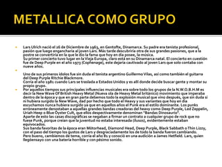 

Lars Ulrich nació el 26 de Diciembre de 1963, en Gentofte, Dinamarca. Su padre era tenista profesional,
pasión que luego engancharía al joven Lars. Más tarde descubriría otra de sus grandes pasiones, que a la
postre se convertiría en la que le dio la fama que hoy en día posee, la música.
Su primer concierto tuvo lugar en la Vieja Europa, claro está en su Dinamarca natal. El concierto en cuestión
fue de Deep Purple en el año 1973 (Cophenage), este dejaría cautivado al joven Lars que solo contaba con
nueve años.





Uno de sus primeros ídolos fue sin duda el tenista argentino Guillermo Vilas, así como también el guitarra
del Deep Purple Ritchie Blackmore.
Corría el año 1981 cuando Lars se traslada a Estados Unidos y es allí donde decide buscar gente y montar su
propio grupo.
Por aquellos tiempos sus principales influencias musicales era sobre todo los grupos de la N.W.O.B.H.M es
decir la New Wave Of British Heavy Metal (Nueva ola de Heavy Metal británico) movimiento que imperaba
dentro de la época y que en gran parte debemos todo la explosión musical que vino después, que sin duda si
ni hubiera surgido la New Wave, dad por hecho que todo el Heavy y sus variantes que hoy en día
escuchamos nunca hubiera surgido ya que en aquellos años el Punk era el estilo dominante. Los punks
erróneamente denostaban a aquellas grandes bandas creadoras del heavy como Deep Purple, Led Zeppelin,
Uriah Heep o Blue Öyster Cult, que ellos despectivamente denominan "Bandas Dinosaurio".
Aparte de esto las casas discográficas se negaban a firmar un contrato a cualquier grupo de rock que no
fuese Punk, porque creían que la juventud no estaba interesada (ilusos), evidentemente estaban
equivocados.
Sus banda favoritas de la época eran Mötorhead, Diamond Head, Deep Purple, Black Sabbath o Thin Lizzy,
con el paso del tiempo los gustos de Lars y desgraciadamente los de todo la banda fueron cambiando.
Pero bueno, cambiemos de tema, corría el año 81 y conoció en una audición a James Hetfield. Lars, quien
llegóensayo con una batería horrible y con pésimo sonido.

 
