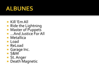 











Kill 'Em All
Ride the Lightning
Master of Puppets
...And Justice For All
Metallica
Load
ReLoad
Garage Inc.
S&M
St. Anger
Death Magnetic

 