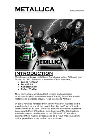METALLICA                                            Rebecca Sleeman




INTRODUCTION
Metallica are a heavy metal band from Los Angeles, California and
formed in 1981. The band is made up of four members,
    James Hetfield
    Lars Ulrich
    Kirk Hammett
    Robert Trujilo

Their early releases included fast tempos and aggressive
musicianship which made them one of the big four of the thrash
metal scene alongside Slayer, Mega Death and Anthrax.

In 1986 Metallica released their album ‘Master of Puppets’ and it
was described as one of the most influential and ‘heavy’ thrash
metal albums of all time. The band went on to achieve substantial
success with their fifth album, ‘also known as ‘The Black Album’
which debuted at number one on the Billboard 200.Metallica
expanded their musical direction and as a result made an album
that appealed to a more mainstream audience.




                                -1-
 