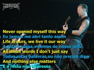 Never opened myself this way Eu jamais me abrí tanto assim Life is ours, we live it our way A vida é nossa,vivemos do nosso jeito All these words I don't just say Todas estas palavras,eu não preciso dizer And nothing else matters E o resto não interessa 