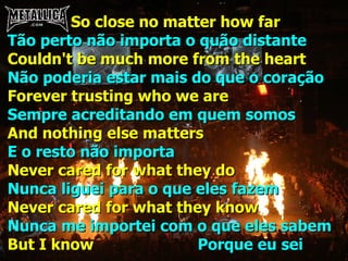 So close no matter how far Tão perto não importa o quão distante Couldn't be much more from the heart Não poderia estar mais do que o coração Forever trusting who we are Sempre acreditando em quem somos And nothing else matters E o resto não importa Never cared for what they do Nunca liguei para o que eles fazem Never cared for what they know Nunca me importei com o que eles sabem But I know  Porque eu sei 