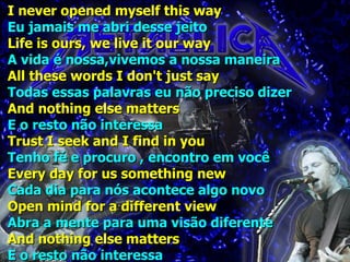 I never opened myself this way Eu jamais me abri desse jeito Life is ours, we live it our way A vida é nossa,vivemos a nossa maneira All these words I don't just say Todas essas palavras eu não preciso dizer And nothing else matters E o resto não interessa Trust I seek and I find in you Tenho fé e procuro , encontro em você Every day for us something new Cada dia para nós acontece algo novo Open mind for a different view Abra a mente para uma visão diferente And nothing else matters E o resto não interessa 