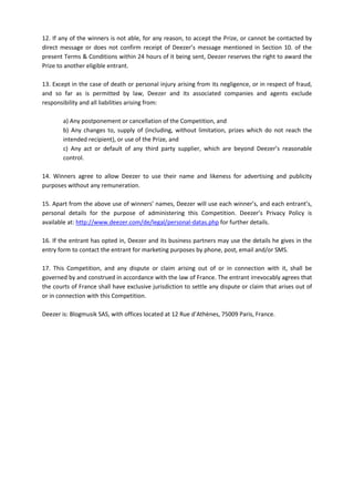12. If any of the winners is not able, for any reason, to accept the Prize, or cannot be contacted by
direct message or does not confirm receipt of Deezer’s message mentioned in Section 10. of the
present Terms & Conditions within 24 hours of it being sent, Deezer reserves the right to award the
Prize to another eligible entrant.
13. Except in the case of death or personal injury arising from its negligence, or in respect of fraud,
and so far as is permitted by law, Deezer and its associated companies and agents exclude
responsibility and all liabilities arising from:
a) Any postponement or cancellation of the Competition, and
b) Any changes to, supply of (including, without limitation, prizes which do not reach the
intended recipient), or use of the Prize, and
c) Any act or default of any third party supplier, which are beyond Deezer’s reasonable
control.
14. Winners agree to allow Deezer to use their name and likeness for advertising and publicity
purposes without any remuneration.
15. Apart from the above use of winners’ names, Deezer will use each winner’s, and each entrant’s,
personal details for the purpose of administering this Competition. Deezer’s Privacy Policy is
available at: http://www.deezer.com/de/legal/personal-datas.php for further details.
16. If the entrant has opted in, Deezer and its business partners may use the details he gives in the
entry form to contact the entrant for marketing purposes by phone, post, email and/or SMS.
17. This Competition, and any dispute or claim arising out of or in connection with it, shall be
governed by and construed in accordance with the law of France. The entrant irrevocably agrees that
the courts of France shall have exclusive jurisdiction to settle any dispute or claim that arises out of
or in connection with this Competition.
Deezer is: Blogmusik SAS, with offices located at 12 Rue d’Athènes, 75009 Paris, France.
 