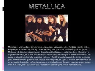 Metallica es una banda de thrash metal originaria de Los Ángeles. Fue fundada en 1981 en Los
Ángeles por el danés Lars Ulrich y James Hetfield, a los que se les unirían Lloyd Grant y Ron
McGovney. Estos dos músicos fueron después sustituidos por el guitarrista Dave Mustaine y el
bajista Cliff Burton, Mustaine fue despedido un año después de ingresar en la banda debido a su
excesiva adicción al alcohol y su actitud violenta, y fundó la banda Megadeth, siendo sustituido
por Kirk Hammett ex guitarrista de Exodus. Por otra parte, en 1986, la muerte de Cliff Burton en
un accidente de autobús en Suecia provocó la entrada al grupo de Jason Newsted,2 que, quince
años más tarde, sería sustituido tras su deserción por el bajista actual, Robert Trujillo.
 